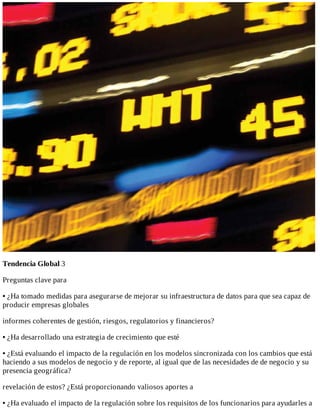 Tendencia	Global	3
Preguntas	clave	para
•	¿Ha	tomado	medidas	para	asegurarse	de	mejorar	su	infraestructura	de	datos	para	que	sea	capaz	de
producir	empresas	globales
informes	coherentes	de	gestión,	riesgos,	regulatorios	y	financieros?
•	¿Ha	desarrollado	una	estrategia	de	crecimiento	que	esté
•	¿Está	evaluando	el	impacto	de	la	regulación	en	los	modelos	sincronizada	con	los	cambios	que	está
haciendo	a	sus	modelos	de	negocio	y	de	reporte,	al	igual	que	de	las	necesidades	de	de	negocio	y	su
presencia	geográfica?
revelación	de	estos?	¿Está	proporcionando	valiosos	aportes	a
•	¿Ha	evaluado	el	impacto	de	la	regulación	sobre	los	requisitos	de	los	funcionarios	para	ayudarles	a
 