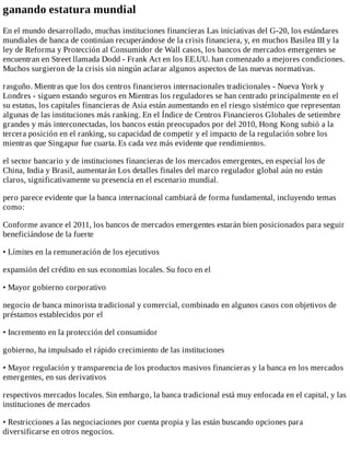 ganando	estatura	mundial
En	el	mundo	desarrollado,	muchas	instituciones	financieras	Las	iniciativas	del	G-20,	los	estándares
mundiales	de	banca	de	continúan	recuperándose	de	la	crisis	financiera,	y,	en	muchos	Basilea	III	y	la
ley	de	Reforma	y	Protección	al	Consumidor	de	Wall	casos,	los	bancos	de	mercados	emergentes	se
encuentran	en	Street	llamada	Dodd	-	Frank	Act	en	los	EE.UU.	han	comenzado	a	mejores	condiciones.
Muchos	surgieron	de	la	crisis	sin	ningún	aclarar	algunos	aspectos	de	las	nuevas	normativas.
rasguño.	Mientras	que	los	dos	centros	financieros	internacionales	tradicionales	-	Nueva	York	y
Londres	-	siguen	estando	seguros	en	Mientras	los	reguladores	se	han	centrado	principalmente	en	el
su	estatus,	los	capitales	financieras	de	Asia	están	aumentando	en	el	riesgo	sistémico	que	representan
algunas	de	las	instituciones	más	ranking.	En	el	Índice	de	Centros	Financieros	Globales	de	setiembre
grandes	y	más	interconectadas,	los	bancos	están	preocupados	por	del	2010,	Hong	Kong	subió	a	la
tercera	posición	en	el	ranking,	su	capacidad	de	competir	y	el	impacto	de	la	regulación	sobre	los
mientras	que	Singapur	fue	cuarta.	Es	cada	vez	más	evidente	que	rendimientos.
el	sector	bancario	y	de	instituciones	financieras	de	los	mercados	emergentes,	en	especial	los	de
China,	India	y	Brasil,	aumentarán	Los	detalles	finales	del	marco	regulador	global	aún	no	están
claros,	significativamente	su	presencia	en	el	escenario	mundial.
pero	parece	evidente	que	la	banca	internacional	cambiará	de	forma	fundamental,	incluyendo	temas
como:
Conforme	avance	el	2011,	los	bancos	de	mercados	emergentes	estarán	bien	posicionados	para	seguir
beneficiándose	de	la	fuerte
•	Límites	en	la	remuneración	de	los	ejecutivos
expansión	del	crédito	en	sus	economías	locales.	Su	foco	en	el
•	Mayor	gobierno	corporativo
negocio	de	banca	minorista	tradicional	y	comercial,	combinado	en	algunos	casos	con	objetivos	de
préstamos	establecidos	por	el
•	Incremento	en	la	protección	del	consumidor
gobierno,	ha	impulsado	el	rápido	crecimiento	de	las	instituciones
•	Mayor	regulación	y	transparencia	de	los	productos	masivos	financieras	y	la	banca	en	los	mercados
emergentes,	en	sus	derivativos
respectivos	mercados	locales.	Sin	embargo,	la	banca	tradicional	está	muy	enfocada	en	el	capital,	y	las
instituciones	de	mercados
•	Restricciones	a	las	negociaciones	por	cuenta	propia	y	las	están	buscando	opciones	para
diversificarse	en	otros	negocios.
 