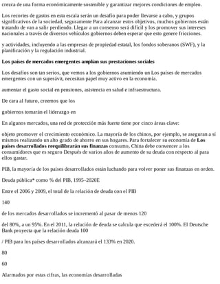 crezca	de	una	forma	económicamente	sostenible	y	garantizar	mejores	condiciones	de	empleo.
Los	recortes	de	gastos	en	esta	escala	serán	un	desafío	para	poder	llevarse	a	cabo,	y	grupos
significativos	de	la	sociedad,	seguramente	Para	alcanzar	estos	objetivos,	muchos	gobiernos	están
tratando	de	van	a	salir	perdiendo.	Llegar	a	un	consenso	será	difícil	y	los	promover	sus	intereses
nacionales	a	través	de	diversos	vehículos	gobiernos	deben	esperar	que	esto	genere	fricciones.
y	actividades,	incluyendo	a	las	empresas	de	propiedad	estatal,	los	fondos	soberanos	(SWF),	y	la
planificación	y	la	regulación	industrial.
Los	países	de	mercados	emergentes	amplían	sus	prestaciones	sociales
Los	desafíos	son	tan	serios,	que	vemos	a	los	gobiernos	asumiendo	un	Los	países	de	mercados
emergentes	con	un	superávit,	necesitan	papel	muy	activo	en	la	economía.
aumentar	el	gasto	social	en	pensiones,	asistencia	en	salud	e	infraestructura.
De	cara	al	futuro,	creemos	que	los
gobiernos	tomarán	el	liderazgo	en
En	algunos	mercados,	una	red	de	protección	más	fuerte	tiene	por	cinco	áreas	clave:
objeto	promover	el	crecimiento	económico.	La	mayoría	de	los	chinos,	por	ejemplo,	se	aseguran	a	sí
mismos	realizando	un	alto	grado	de	ahorro	en	sus	hogares.	Para	fortalecer	su	economía	de	Los
países	desarrollados	reequilibrarán	sus	finanzas	consumo,	China	debe	convencer	a	los
consumidores	que	es	seguro	Después	de	varios	años	de	aumento	de	su	deuda	con	respecto	al	para
ellos	gastar.
PIB,	la	mayoría	de	los	países	desarrollados	están	luchando	para	volver	poner	sus	finanzas	en	orden.
Deuda	pública*	como	%	del	PIB,	1995–2020E
Entre	el	2006	y	2009,	el	total	de	la	relación	de	deuda	con	el	PIB
140
de	los	mercados	desarrollados	se	incrementó	al	pasar	de	menos	120
del	80%,	a	un	95%.	En	el	2011,	la	relación	de	deuda	se	calcula	que	excederá	el	100%.	El	Deutsche
Bank	proyecta	que	la	relación	deuda	100
/	PIB	para	los	países	desarrollados	alcanzará	el	133%	en	2020.
80
60
Alarmados	por	estas	cifras,	las	economías	desarrolladas
 