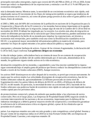 principales	mercados	emergentes,	espera	que	crecerá	del	6%	del	PIB	en	2010,	al	11%	en	2050,	frente
tienen	que	reducir	su	dependencia	de	las	exportaciones	y	estimular	a	un	4%	al	11	%	del	PIB	para	las
economías	emergentes.
más	la	demanda	interna.	Mientras	tanto,	la	necesidad	de	un	crecimiento	económico	más	rápido,	está
impulsando	nuevas	El	incremento	de	los	flujos	de	inmigración	también	se	espera	que	tendencias	de
proteccionismo	en	el	comercio,	así	como	de	planes	ponga	presión	al	alza	sobre	el	gasto	público	en	el
futuro.	Entre	de	estímulo.
el	2003	y	2009,	más	del	60%	del	crecimiento	de	la	población	en	naciones	de	la	Organización	para	la
Cooperación	y	Desarrollo	de	las	El	comercio	y	las	monedas	fueron	temas	importantes	en	la	agenda
Naciones	(OCDN)	fue	dado	por	la	migración,	aunque	algo	de	esto	de	la	Cumbre	del	G-20	en	Seúl	en
noviembre	de	2010.	El	debate	fue	impulsado	por	la	recesión.	Los	niveles	más	altos	de	migración	se
centró	en	diferentes	percepciones	de	la	valoración	que	China	transfronteriza,	pueden	suministrar	una
fuerza	de	trabajadores	ha	hecho	de	su	moneda	para	impulsar	las	exportaciones,	así	jóvenes	a
economías	más	envejecidas,	pero	también	crean	una	como	la	flexibilización	cuantitativa	en	los
EE.UU.	y	su	potencial	mayor	necesidad	de	infraestructura	pública	en	materia	de	vivienda,	para
aumentar	los	flujos	de	capital	entrantes	a	los	países	educación	pública	y	seguridad.
emergentes	y	alimentar	burbujas	de	activos.	A	pesar	de	las	visiones	fragmentadas,	la	declaración	del
G-20	en	Seúl,	logró	reafirmar	Los	gobiernos	dirigen	sus	economías
la	idea	de	trabajar	juntos,	enfocándose	hacia	un	sistema	de	tasas	En	un	contexto	de	recuperación
económica	desigual	alrededor	del	de	cambio	determinado	por	el	mercado,	absteniéndose	de	la
mundo,	los	gobiernos	siguen	siendo	activos	en	la	vida	económica.
devaluación	competitiva	de	las	monedas,	y	apuntándole	a	una	Una	enorme	cantidad	de	la	riqueza
sigue	concentrada	bajo	el	amplia	gama	de	políticas	que	lleven	a	reducir	los	desequilibrios	control	del
Estado	a	través	de	los	fondos	soberanos	(SWF).	Aunque	excesivos.
los	activos	SWF	disminuyeron	en	valor	después	de	la	recesión,	se	prevé	que	crezcan	nuevamente.	Se
espera	que	los	activos	totales	Las	velocidades	divergentes	de	recuperación	económica,	han	de	los
fondos	soberanos	suban	de,	aproximadamente	3,5	billones	provocado	un	cierto	nivel	de
fragmentación	entre	los	países	líderes	de	dólares	de	EE.UU.	en	2010,	a	8	billones	de	dólares	de
EE.UU.	en	del	mundo.	En	particular,	la	necesidad	de	tener	un	crecimiento	2015;	haciendo	de	los
fondos	soberanos	una	poderosa	fuente	de	económico	más	rápido	en	cada	país	está	impulsando	nuevas
rondas	capital	para	los	próximos	años.
de	proteccionismo	comercial	y	planes	de	estímulo	que	pueden	dañar	a	las	relaciones	de	socios
comerciales.	Pero	en	el	largo	plazo,	Las	Empresas	de	Propiedad	Estatal	(EPE)	seguirán	siendo	la
creciente	interconexión	de	las	naciones	y	de	sus	economías,	importantes	para	la	defensa	de	las
industrias	estratégicas	y	debería	generar	mayores	niveles	de	cooperación	y	coordinación	garantizar
la	suficiencia	de	la	infraestructura	crítica	en	algunos	global,	a	pesar	de	los	obstáculos	que	se
presenten	en	el	camino.
países.	Las	empresas	estatales	son	cada	vez	más	grandes	y	más	competitivas	a	nivel	global.	Sesenta	y
dos	por	ciento	de	las	empresas	indias	en	el	2010	en	la	lista	Fortune	Global	500,	son	Empresas	de
Propiedad	Estatal.	Cuarenta	y	seis	empresas	estatales	18
 