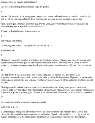 Introducción:	las	nuevas	matemáticas	2
Los	mercados	emergentes	aumentan	su	poder	global
4
Hoy	en	día,	los	mercados	emergentes	sirven	como	motor	del	crecimiento	económico	mundial	1	y
por	los	efectos	de	largo	alcance	de	su	espectacular	ascenso	seguirá	siendo	protagonistas.
Pero	sus	riesgos	a	menudo	se	minimizan.	Por	lo	tanto,	aprovechar	las	nuevas	oportunidades	de
mercado	requiere	una	planificación	cuidadosa.
2	Las	tecnologías	limpias	se	convierten	en
8
una	ventaja	competitiva
La	banca	global	busca	la	recuperación	a	través	de	su	12
transformación
3
El	sistema	financiero	mundial	se	mantiene	en	constante	cambio.	El	panorama	incierto	plantea	tanto
oportunidades	como	riesgos	para	las	instituciones	financieras,	administradores	alternativos	de
activos,	y	otras	empresas	que	necesitan	financiación	para	cumplir	con	sus	objetivos	de	crecimiento.
16
Los	gobiernos	mejoran	sus	lazos	con	el	sector	privado	Contenido	Los	gobiernos	y	las
organizaciones	están	anunciando	planes	para	reducir	su	huella	de	carbono.	El	paso	a	las	tecnologías
limpias	puede	representar	una	segunda	revolución	industrial,	que	tendrá	efectos	tan	grandes	como	la
primera.
El	año	pasado	ha	sido	de	reajuste	entre	las	economías	desarrol	adas	y	emergentes,	entre	los	4
sectores	público	y	privado,	y	entre	las	instituciones	globales	y	las	naciones.	Estos	ajustes	continuarán
mientras	los	gobiernos,	las	organizaciones	y	las	instituciones	definen	su	rol	en	el	mundo	post	crisis.
20
La	rápida	innovación	tecnológica	crea	un	mundo
inteligente	y	móvil
5	La	tecnología	inteligente	ofrece	la	promesa	de	acceso	remoto	a	la	atención	de	la	salud	y	a	la
educación,	borrando	las	fronteras	entre	las	industrias.	El	poder	del	individuo	crecerá	y	surgirán
nuevos	competidores,	desestabilizando	las	industrias	y	creando	nuevos	modelos	de	negocio.
 
