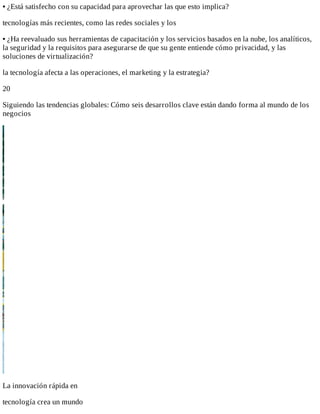 •	¿Está	satisfecho	con	su	capacidad	para	aprovechar	las	que	esto	implica?
tecnologías	más	recientes,	como	las	redes	sociales	y	los
•	¿Ha	reevaluado	sus	herramientas	de	capacitación	y	los	servicios	basados	en	la	nube,	los	analíticos,
la	seguridad	y	la	requisitos	para	asegurarse	de	que	su	gente	entiende	cómo	privacidad,	y	las
soluciones	de	virtualización?
la	tecnología	afecta	a	las	operaciones,	el	marketing	y	la	estrategia?
20
Siguiendo	las	tendencias	globales:	Cómo	seis	desarrollos	clave	están	dando	forma	al	mundo	de	los
negocios
La	innovación	rápida	en
tecnología	crea	un	mundo
 