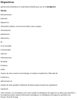Dispositivos
aplicaciones	telemáticas	se	están	desarrollando	para	uso	en	la	inteligentes
Móviles
Infraestructura
(internet/
Impacto	en
informática	médica,	servicios	de	salud	y	otros	campos.
Acumulación
plataformas
educación	y
de
en	la	sociedad
Conectividad
web)	sin
infraestructura
de	banda
fronteras
ancha
A	pesar	de	estos	avances	en	tecnología,	la	simple	recopilación	y	Mercado	de
Gobierno	y
aplicaciones	en
manejo	de	estos	grandes	volúmenes	de	datos	proporcionarán	un	regulatorio
expansión
valor	mínimo.	La	recompensa	real	viene	cuando	la	inteligencia	de	negocios	se	aplica	para	permitir	a
las	empresas	tomar	mejores	decisiones	estratégicas.	La	inteligencia	de	negocios,	permite	a	las
Fuente:	Ernst	&	Young
 