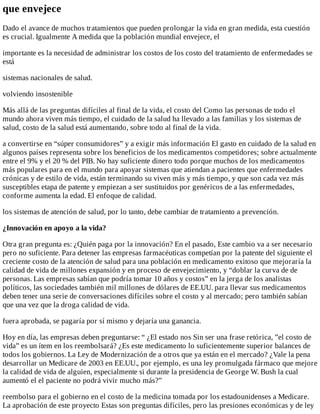 que	envejece
Dado	el	avance	de	muchos	tratamientos	que	pueden	prolongar	la	vida	en	gran	medida,	esta	cuestión
es	crucial.	Igualmente	A	medida	que	la	población	mundial	envejece,	el
importante	es	la	necesidad	de	administrar	los	costos	de	los	costo	del	tratamiento	de	enfermedades	se
está
sistemas	nacionales	de	salud.
volviendo	insostenible
Más	allá	de	las	preguntas	difíciles	al	final	de	la	vida,	el	costo	del	Como	las	personas	de	todo	el
mundo	ahora	viven	más	tiempo,	el	cuidado	de	la	salud	ha	llevado	a	las	familias	y	los	sistemas	de
salud,	costo	de	la	salud	está	aumentando,	sobre	todo	al	final	de	la	vida.
a	convertirse	en	“súper	consumidores”	y	a	exigir	más	información	El	gasto	en	cuidado	de	la	salud	en
algunos	países	representa	sobre	los	beneficios	de	los	medicamentos	competidores;	sobre	actualmente
entre	el	9%	y	el	20	%	del	PIB.	No	hay	suficiente	dinero	todo	porque	muchos	de	los	medicamentos
más	populares	para	en	el	mundo	para	apoyar	sistemas	que	atiendan	a	pacientes	que	enfermedades
crónicas	y	de	estilo	de	vida,	están	terminando	su	viven	más	y	más	tiempo,	y	que	son	cada	vez	más
susceptibles	etapa	de	patente	y	empiezan	a	ser	sustituidos	por	genéricos	de	a	las	enfermedades,
conforme	aumenta	la	edad.	El	enfoque	de	calidad.
los	sistemas	de	atención	de	salud,	por	lo	tanto,	debe	cambiar	de	tratamiento	a	prevención.
¿Innovación	en	apoyo	a	la	vida?
Otra	gran	pregunta	es:	¿Quién	paga	por	la	innovación?	En	el	pasado,	Este	cambio	va	a	ser	necesario
pero	no	suficiente.	Para	detener	las	empresas	farmacéuticas	competían	por	la	patente	del	siguiente	el
creciente	costo	de	la	atención	de	salud	para	una	población	en	medicamento	exitoso	que	mejoraría	la
calidad	de	vida	de	millones	expansión	y	en	proceso	de	envejecimiento,	y	“doblar	la	curva	de	de
personas.	Las	empresas	sabían	que	podría	tomar	10	años	y	costos”	en	la	jerga	de	los	analistas
políticos,	las	sociedades	también	mil	millones	de	dólares	de	EE.UU.	para	llevar	sus	medicamentos
deben	tener	una	serie	de	conversaciones	difíciles	sobre	el	costo	y	al	mercado;	pero	también	sabían
que	una	vez	que	la	droga	calidad	de	vida.
fuera	aprobada,	se	pagaría	por	sí	mismo	y	dejaría	una	ganancia.
Hoy	en	día,	las	empresas	deben	preguntarse:	“	¿El	estado	nos	Sin	ser	una	frase	retórica,	”el	costo	de
vida”	es	un	ítem	en	los	reembolsará?	¿Es	este	medicamento	lo	suficientemente	superior	balances	de
todos	los	gobiernos.	La	Ley	de	Modernización	de	a	otros	que	ya	están	en	el	mercado?	¿Vale	la	pena
desarrollar	un	Medicare	de	2003	en	EE.UU.,	por	ejemplo,	es	una	ley	promulgada	fármaco	que	mejore
la	calidad	de	vida	de	alguien,	especialmente	si	durante	la	presidencia	de	George	W.	Bush	la	cual
aumentó	el	el	paciente	no	podrá	vivir	mucho	más?”
reembolso	para	el	gobierno	en	el	costo	de	la	medicina	tomada	por	los	estadounidenses	a	Medicare.
La	aprobación	de	este	proyecto	Estas	son	preguntas	difíciles,	pero	las	presiones	económicas	y	de	ley
 