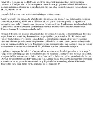 convirtió	al	Gobierno	de	los	EE.UU.	en	un	cliente	importante	presupuestales	hacen	inevitable
contestarlas.	En	el	pasado,	las	de	las	empresas	farmacéuticas,	ya	que	reembolsa	el	40%	del	costo
masivas	mejoras	en	el	sector	de	la	salud	pública,	han	sido	el	de	los	medicamentos	comprados	en	los
EE.UU.,	frente	a	un	10
resultado	de	los	avances	en	materia	sanitaria	(agua	potable,	manos
%	anteriormente.	Este	cambio	ha	añadido	miles	de	millones	de	limpias)	y	de	tratamientos	curativos
(antibióticos,	vacunas).	El	dólares	al	déficit	de	EE.UU.	que	era	bastante	grande.	La	legislación
siguiente	avance	debe	centrarse	en	un	cambio	de	comportamiento,	de	reforma	de	salud	aprobada	bajo
la	presidencia	de	Barack	Obama,	conforme	los	sistemas	de	atención	de	la	salud	cambian	de	un
desplaza	la	carga	del	costo	aún	más	al	estado.
enfoque	de	tratamiento	a	uno	de	prevención.	Las	personas	deben	asumir	la	responsabilidad	de	comer
mejor,	hacer	más	ejercicio	y	Esta	creciente	carga	significa	que	pronto	los	EE.UU.	va	tener	que
romper	los	hábitos	nocivos	como	fumar.	Esta	es	la	única	forma	empezar	a	tener	conversaciones
similares	a	las	que	ya	están	en	que	los	gobiernos	doblarán	la	curva	de	costos,	y	evitarán	la	teniendo
lugar	en	Europa,	donde	la	mayoría	de	países	tienen	un	inminente	crisis	que	plantea	el	costo	de	vida	en
un	mundo	que	sistema	nacional	de	salud.	Allí,	el	debate	es	sobre	cuánto	debe	envejece.
el	gobierno	pagar	por	la	“salud	“,	y	“cómo	definir	los	resultados	de	salud	que	valen	la	pena	pagar”.
¿El	gobierno	debería	pagar	por	medicamentos	que	no	extienden	la	vida	pero	que	mejoran	su	calidad,
por	ejemplo?	Por	este	motivo,	el	Reino	Unido	desarrolló	el	índice	de	calidad	ajustada	de	año	de	vida
(AVAC),	para	combinar	cantidad	y	calidad	de	vida.	La	idea	básica	de	un	AVAC	es	medir	los	beneficios
obtenidos	de	varios	procedimientos	médicos,	y	Siguiendo	las	tendencias	globales:	Cómo	seis
desarrollos	clave	están	dando	forma	al	mundo	de	los	negocios	27
 