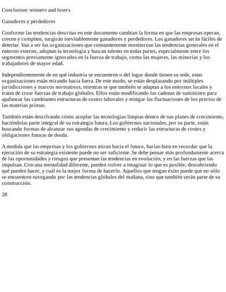 Conclusion:	winners	and	losers
Ganadores	y	perdedores
Conforme	las	tendencias	descritas	en	este	documento	cambian	la	forma	en	que	las	empresas	operan,
crecen	y	compiten,	surgirán	inevitablemente	ganadores	y	perdedores.	Los	ganadores	serán	fáciles	de
detectar.	Van	a	ser	las	organizaciones	que	constantemente	monitorean	las	tendencias	generales	en	el
entorno	externo,	adoptan	la	tecnología	y	buscan	talento	en	todas	partes,	especialmente	entre	los
segmentos	previamente	ignorados	en	la	fuerza	de	trabajo,	como	las	mujeres,	las	minorías	y	los
trabajadores	de	mayor	edad.
Independientemente	de	en	qué	industria	se	encuentren	o	del	lugar	donde	tienen	su	sede,	estas
organizaciones	están	mirando	hacia	fuera.	De	este	modo,	se	están	desplazando	por	múltiples
jurisdicciones	y	marcos	normativos,	mientras	se	que	también	se	adaptan	a	los	entornos	locales	y
tratan	de	crear	fuerzas	de	trabajo	globales.	Ellos	están	modificando	las	cadenas	de	suministro	para
apalancar	las	cambiantes	estructuras	de	costos	laborales	y	mitigar	las	fluctuaciones	de	los	precios	de
las	materias	primas.
También	están	descifrando	cómo	acoplar	las	tecnologías	limpias	dentro	de	sus	planes	de	crecimiento,
haciéndolas	parte	integral	de	su	estrategia	futura.	Los	gobiernos	nacionales,	por	su	parte,	están
buscando	formas	de	alcanzar	sus	agendas	de	crecimiento	y	reducir	las	estructuras	de	costos	y
obligaciones	futuras	de	deuda.
A	medida	que	las	empresas	y	los	gobiernos	miran	hacia	el	futuro,	harían	bien	en	recordar	que	la
ejecución	de	su	estrategia	existente	puede	no	ser	suficiente.	Se	debe	pensar	más	profundamente	acerca
de	las	oportunidades	y	riesgos	que	presentan	las	tendencias	en	evolución,	y	en	las	fuerzas	que	las
impulsan.	Con	una	mentalidad	diferente,	pueden	volver	a	imaginar	lo	que	es	posible,	descubriendo
qué	pueden	hacer,	y	cuál	es	la	mejor	forma	de	hacerlo.	Aquellos	que	tengan	éxito	puede	que	no	sólo
se	encuentren	navegando	por	las	tendencias	globales	del	mañana,	sino	que	también	serán	parte	de	su
construcción.
28
 