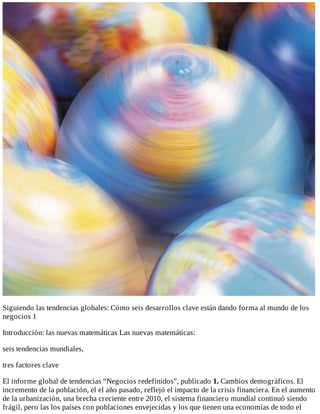 Siguiendo	las	tendencias	globales:	Cómo	seis	desarrollos	clave	están	dando	forma	al	mundo	de	los
negocios	1
Introducción:	las	nuevas	matemáticas	Las	nuevas	matemáticas:
seis	tendencias	mundiales,
tres	factores	clave
El	informe	global	de	tendencias	“Negocios	redefinidos”,	publicado	1.	Cambios	demográficos.	El
incremento	de	la	población,	el	el	año	pasado,	reflejó	el	impacto	de	la	crisis	financiera.	En	el	aumento
de	la	urbanización,	una	brecha	creciente	entre	2010,	el	sistema	financiero	mundial	continuó	siendo
frágil,	pero	las	los	países	con	poblaciones	envejecidas	y	los	que	tienen	una	economías	de	todo	el
 