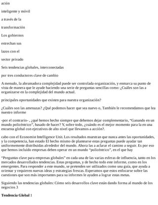 ación
inteligente	y	móvil
a	través	de	la
transformación
Los	gobiernos
estrechan	sus
lazos	con	el
sector	privado
Seis	tendencias	globales,	interconectadas
por	tres	conductores	clave	de	cambio
A	menudo,	la	abrumadora	complejidad	puede	ser	controlada	organización,	y	enmarca	su	punto	de
vista	de	manera	que	le	ayude	haciendo	una	serie	de	preguntas	sencillas	como:	¿Cuáles	son	las	a
organizarse	en	la	complejidad	del	mundo	actual.
principales	oportunidades	que	existen	para	nuestra	organización?
¿Cuáles	son	las	amenazas?	¿Qué	podemos	hacer	que	sea	nuevo	o,	También	le	recomendamos	que	lea
nuestro	informe
-por	el	contrario-	,	¿qué	hemos	hecho	siempre	que	debemos	dejar	complementario,	“Ganando	en	un
mundo	policéntrico”,	basado	de	hacer?	Y,	sobre	todo,	¿cuándo	es	el	mejor	momento	para	la	en	una
encuesta	global	con	ejecutivos	de	alto	nivel	que	llevamos	a	acción?.
cabo	con	el	Economist	Intelligence	Unit.	Los	resultados	muestran	que	nunca	antes	las	oportunidades,
y	la	competencia,	han	estado	El	hecho	mismo	de	plantearse	estas	preguntas	puede	ayudar	tan
uniformemente	distribuidas	alrededor	del	mundo.	Ahora	las	a	aclarar	el	camino	a	seguir.	Es	por	eso
que	hemos	incluido	empresas	deben	operar	en	un	mundo	“policéntrico”,	en	el	que	hay
“Preguntas	clave	para	empresas	globales”	en	cada	una	de	las	varias	esferas	de	influencia,	tanto	en	los
mercados	desarrollados	tendencias.	Estas	preguntas,	y	de	hecho	todo	este	informe,	como	en	los
emergentes.	Para	responder	a	este	mundo,	se	pretenden	ser	utilizados	como	una	guía,	que	ayuda	a
orientar	y	requieren	nuevas	ideas	y	estrategias	frescas.	Esperamos	que	estos	enfocarse	sobre	las
cuestiones	que	son	más	importantes	para	su	informes	le	ayuden	a	lograr	estas	metas.
Siguiendo	las	tendencias	globales:	Cómo	seis	desarrollos	clave	están	dando	forma	al	mundo	de	los
negocios	3
Tendencia	Global	1
 