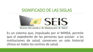 SIGNIFICADO DE LAS SIGLAS
Es un sistema que, impulsado por el MINSA, permite
que el expediente de las personas que asistan a las
instituciones de salud, conserven un solo historial
clínico en todos los centros de salud.
 
