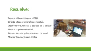 Resuelve:
Adoptar el Convenio para el SEIS.
Dirigido a los profesionales de la salud.
Crear una cultura hacia la equidad de la calidad
Mejorar la gestión de salud.
Atender los principales problemas de salud.
Alcanzar los objetivos definidos
 