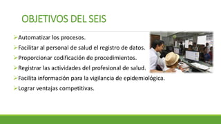 OBJETIVOS DEL SEIS
Automatizar los procesos.
Facilitar al personal de salud el registro de datos.
Proporcionar codificación de procedimientos.
Registrar las actividades del profesional de salud.
Facilita información para la vigilancia de epidemiológica.
Lograr ventajas competitivas.
 