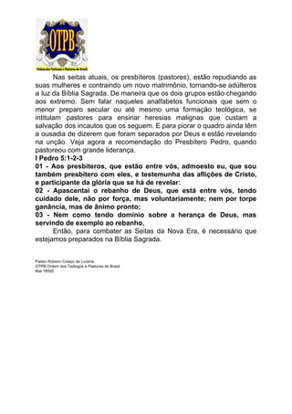 Nas seitas atuais, os presbíteros (pastores), estão repudiando as
suas mulheres e contraindo um novo matrimônio, tornando-se adúlteros
a luz da Bíblia Sagrada. De maneira que os dois grupos estão chegando
aos extremo. Sem falar naqueles analfabetos funcionais que sem o
menor preparo secular ou até mesmo uma formação teológica, se
intitulam pastores para ensinar heresias malignas que custam a
salvação dos incautos que os seguem. E para piorar o quadro ainda têm
a ousadia de dizerem que foram separados por Deus e estão revelando
na unção. Veja agora a recomendação do Presbítero Pedro, quando
pastoreou com grande liderança.
I Pedro 5:1-2-3
01 - Aos presbíteros, que estão entre vós, admoesto eu, que sou
também presbítero com eles, e testemunha das aflições de Cristo,
e participante da glória que se há de revelar:
02 - Apascentai o rebanho de Deus, que está entre vós, tendo
cuidado dele, não por força, mas voluntariamente; nem por torpe
ganância, mas de ânimo pronto;
03 - Nem como tendo domínio sobre a herança de Deus, mas
servindo de exemplo ao rebanho.
Então, para combater as Seitas da Nova Era, é necessário que
estejamos preparados na Bíblia Sagrada.
Pastor Robson Colaço de Lucena
OTPB Ordem dos Teólogos e Pastores do Brasil
Mat 16595
 