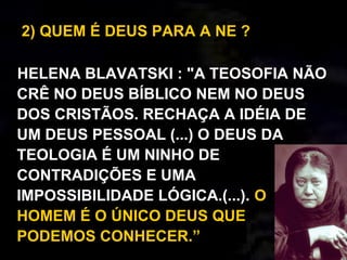 2) QUEM É DEUS PARA A NE ?
HELENA BLAVATSKI : "A TEOSOFIA NÃO
CRÊ NO DEUS BÍBLICO NEM NO DEUS
DOS CRISTÃOS. RECHAÇA A IDÉIA DE
UM DEUS PESSOAL (...) O DEUS DA
TEOLOGIA É UM NINHO DE
CONTRADIÇÕES E UMA
IMPOSSIBILIDADE LÓGICA.(...). O
HOMEM É O ÚNICO DEUS QUE
PODEMOS CONHECER.”
 