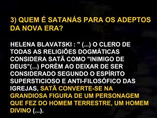 3) QUEM É SATANÁS PARA OS ADEPTOS
DA NOVA ERA?
HELENA BLAVATSKI : " (...) O CLERO DE
TODAS AS RELIGIÕES DOGMÁTICAS
CONSIDERA SATÃ COMO "INIMIGO DE
DEUS"(...) PORÉM AO DEIXAR DE SER
CONSIDERADO SEGUNDO O ESPÍRITO
SUPERSTICIOSO E ANTI-FILOSÓFICO DAS
IGREJAS, SATÃ CONVERTE-SE NA
GRANDIOSA FIGURA DE UM PERSONAGEM
QUE FEZ DO HOMEM TERRESTRE, UM HOMEM
DIVINO (...).
 