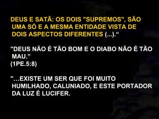 DEUS E SATÃ: OS DOIS "SUPREMOS", SÃO
UMA SÓ E A MESMA ENTIDADE VISTA DE
DOIS ASPECTOS DIFERENTES (...).“
"DEUS NÃO É TÃO BOM E O DIABO NÃO É TÃO
MAU.”
(1PE.5:8)
"…EXISTE UM SER QUE FOI MUITO
HUMILHADO, CALUNIADO, E ESTE PORTADOR
DA LUZ É LUCIFER.
 