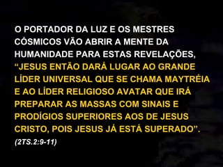 O PORTADOR DA LUZ E OS MESTRES
CÓSMICOS VÃO ABRIR A MENTE DA
HUMANIDADE PARA ESTAS REVELAÇÕES,
“JESUS ENTÃO DARÁ LUGAR AO GRANDE
LÍDER UNIVERSAL QUE SE CHAMA MAYTRÉIA
E AO LÍDER RELIGIOSO AVATAR QUE IRÁ
PREPARAR AS MASSAS COM SINAIS E
PRODÍGIOS SUPERIORES AOS DE JESUS
CRISTO, POIS JESUS JÁ ESTÁ SUPERADO”.
(2TS.2:9-11)
 