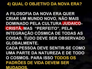 4) QUAL O OBJETIVO DA NOVA ERA?
A FILOSOFIA DA NOVA ERA QUER
CRIAR UM MUNDO NOVO, NÃO MAIS
DOMINADO PELA CULTURA JUDAICO-
CRISTÃ, MAS “PERFEITO”, PELA
INTEGRAÇÃO CÓSMICA DE TODAS AS
COISAS. TUDO DEVE SER OBSERVADO
GLOBALMENTE.
CADA PESSOA DEVE SENTIR-SE COMO
UMA PARTE DA NATUREZA E DE TODO
O COSMOS. PARA ISSO TODOS OS
PADRÕES DE VIDA DEVEM SER
 