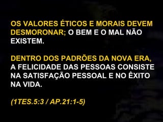 OS VALORES ÉTICOS E MORAIS DEVEM
DESMORONAR; O BEM E O MAL NÃO
EXISTEM.
DENTRO DOS PADRÕES DA NOVA ERA,
A FELICIDADE DAS PESSOAS CONSISTE
NA SATISFAÇÃO PESSOAL E NO ÊXITO
NA VIDA.
(1TES.5:3 / AP.21:1-5)
 