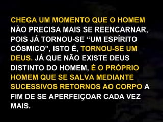 CHEGA UM MOMENTO QUE O HOMEM
NÃO PRECISA MAIS SE REENCARNAR,
POIS JÁ TORNOU-SE “UM ESPÍRITO
CÓSMICO”, ISTO É, TORNOU-SE UM
DEUS. JÁ QUE NÃO EXISTE DEUS
DISTINTO DO HOMEM, É O PRÓPRIO
HOMEM QUE SE SALVA MEDIANTE
SUCESSIVOS RETORNOS AO CORPO A
FIM DE SE APERFEIÇOAR CADA VEZ
MAIS.
 