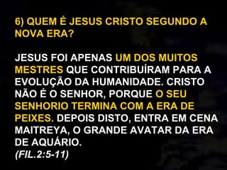 6) QUEM É JESUS CRISTO SEGUNDO A
NOVA ERA?
JESUS FOI APENAS UM DOS MUITOS
MESTRES QUE CONTRIBUÍRAM PARA A
EVOLUÇÃO DA HUMANIDADE. CRISTO
NÃO É O SENHOR, PORQUE O SEU
SENHORIO TERMINA COM A ERA DE
PEIXES. DEPOIS DISTO, ENTRA EM CENA
MAITREYA, O GRANDE AVATAR DA ERA
DE AQUÁRIO.
(FIL.2:5-11)
 