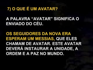 7) O QUE É UM AVATAR?
A PALAVRA “AVATAR” SIGNIFICA O
ENVIADO DO CÉU.
OS SEGUIDORES DA NOVA ERA
ESPERAM UM MESSIAS, QUE ELES
CHAMAM DE AVATAR. ESTE AVATAR
DEVERÁ INSTAURAR A UNIDADE, A
ORDEM E A PAZ NO MUNDO.
 