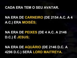 CADA ERA TEM O SEU AVATAR.
NA ERA DE CARNEIRO (DE 2154 A.C. A 4
A.C.) ERA MOISÉS;
NA ERA DE PEIXES (DE 4 A.C. A 2146
D.C.) É JESUS;
NA ERA DE AQUÁRIO (DE 2146 D.C. A
4296 D.C.) SERÁ LORD MAITREYA.
 