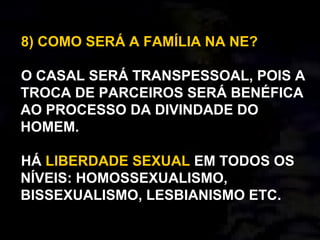 8) COMO SERÁ A FAMÍLIA NA NE?
O CASAL SERÁ TRANSPESSOAL, POIS A
TROCA DE PARCEIROS SERÁ BENÉFICA
AO PROCESSO DA DIVINDADE DO
HOMEM.
HÁ LIBERDADE SEXUAL EM TODOS OS
NÍVEIS: HOMOSSEXUALISMO,
BISSEXUALISMO, LESBIANISMO ETC.
 