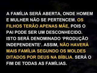 A FAMÍLIA SERÁ ABERTA, ONDE HOMEM
E MULHER NÃO SE PERTENCEM. OS
FILHOS TERÃO APENAS MÃE, POIS O
PAI PODE SER UM DESCONHECIDO.
ISTO SERÁ DENOMINADO ‘PRODUÇÃO
INDEPENDENTE’. ASSIM, NÃO HAVERÁ
MAIS FAMÍLIA SEGUNDO OS MOLDES
DITADOS POR DEUS NA BÍBLIA. SERÁ O
FIM DE TODAS AS FAMÍLIAS.
 