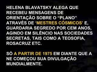 HELENA BLAVATSKY ALEGA QUE
RECEBEU MENSAGENS DE
ORIENTAÇÃO SOBRE O “PLANO”
ATRAVÉS DE ‘MESTRES CÓSMICOS’ E,
GUARDARIA SEGREDO POR CEM ANOS,
AGINDO EM SILÊNCIO NAS SOCIEDADES
SECRETAS, TAIS COMO A TEOSOFIA,
ROSACRUZ ETC.
SÓ A PARTIR DE 1975 EM DIANTE QUE A
NE COMEÇOU SUA DIVULGAÇÃO
MUNDIALMENTE.
 