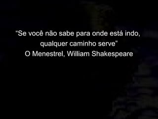 “Se você não sabe para onde está indo,
qualquer caminho serve”
O Menestrel, William Shakespeare
 