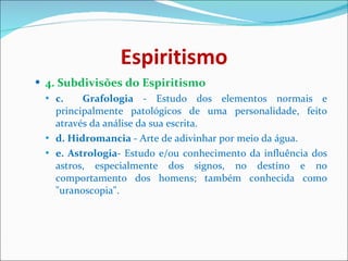 Espiritismo 4. Subdivisões do Espiritismo c.  Grafologia  - Estudo dos elementos normais e principalmente patológicos de uma personalidade, feito através da análise da sua escrita. d. Hidromancia  - Arte de adivinhar por meio da água. e. Astrologia-  Estudo e/ou conhecimento da influência dos astros, especialmente dos signos, no destino e no comportamento dos homens; também conhecida como "uranoscopia".   