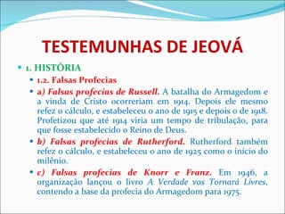 TESTEMUNHAS DE JEOVÁ 1. HISTÓRIA 1.2.   Falsas Profecias  a ) Falsas profecias de Russell.  A batalha do Armagedom e a vinda de Cristo ocorreriam em 1914. Depois ele mesmo refez o cálculo, e estabeleceu o ano de 1915 e depois o de 1918. Profetizou que até 1914 viria um tempo de tribulação, para que fosse estabelecido o Reino de Deus.  b) Falsas profecias de Rutherford.  Rutherford também refez o cálculo, e estabeleceu o ano de 1925 como o início do milênio.  c) Falsas profecias de Knorr e Franz.   Em 1946, a organização lançou o livro  A Verdade vos Tornará Livres , contendo a base da profecia do Armagedom para 1975.  