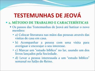 TESTEMUNHAS DE JEOVÁ 2. MÉTODO DE TRABALHO E CARACTERÍSTICAS Os passos das Testemunhas de Jeová até batizar o novo membro: a) Colocar literatura nas mãos das pessoas através das visitas de casa em casa. b) Acompanhar a pessoa com uma visita para averiguar e encorajar o seu interesse. c) Marcar um “estudo bíblico” no lar, usando um dos livros lançados pela Sociedade. d) Levar a pessoa interessada a um “estudo bíblico” semanal no Salão do Reino. 