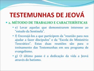 TESTEMUNHAS DE JEOVÁ 2. MÉTODO DE TRABALHO E CARACTERÍSTICAS e) Levar aquelas que demonstrarem interesse ao “estudo da Sentinela”. f) Encorajá-los a que participem da “reunião para nos ajudar a fazer discípulos” e da “Escola do Ministério Teocrático”. Estas duas reuniões são para o treinamento das Testemunhas em seu programa de evangelismo. g) O último passo é a dedicação da vida a Jeová através do batismo. 
