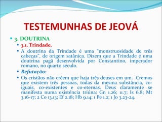 TESTEMUNHAS DE JEOVÁ 3. DOUTRINA 3.1. Trindade.  A doutrina da Trindade é uma “monstruosidade de três cabeças”, de origem satânica. Dizem que a Trindade é uma doutrina pagã desenvolvida por Constantino, imperador romano, no quarto século. Refutação: Os cristãos não crêem que haja três deuses em um.  Cremos que existem três pessoas, todas da mesma substância, co-iguais, co-existentes e co-eternas. Deus claramente se manifesta numa existência triúna: Gn 1.26; 11.7; Is 6.8; Mt 3.16-17; 2 Co 13.13; Ef 2.18; Hb 9.14; 1 Pe 1.2; 1 Jo 3.23-24. 