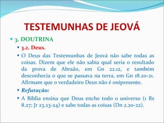 TESTEMUNHAS DE JEOVÁ 3. DOUTRINA 3.2. Deus. O Deus das Testemunhas de Jeová não sabe todas as coisas. Dizem que ele não sabia qual seria o resultado da prova de Abraão, em Gn 22.12, e também desconhecia o que se passava na terra, em Gn 18.20-21. Afirmam que o verdadeiro Deus não é onipresente. Refutação: A Bíblia ensina que Deus enche todo o universo (1 Rs 8.27; Jr 23.23-24) e sabe todas as coisas (Dn 2.20-22).  