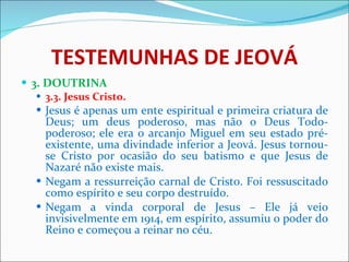 TESTEMUNHAS DE JEOVÁ 3. DOUTRINA 3.3. Jesus Cristo.   Jesus é apenas um ente espiritual e primeira criatura de Deus; um deus poderoso, mas não o Deus Todo-poderoso; ele era o arcanjo Miguel em seu estado pré-existente, uma divindade inferior a Jeová. Jesus tornou-se Cristo por ocasião do seu batismo e que Jesus de Nazaré não existe mais. Negam a ressurreição carnal de Cristo. Foi ressuscitado como espírito e seu corpo destruído.  Negam a vinda corporal de Jesus – Ele já veio invisivelmente em 1914, em espírito, assumiu o poder do Reino e começou a reinar no céu. 
