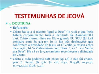 TESTEMUNHAS DE JEOVÁ 3. DOUTRINA Refutação: Cristo fez-se a si mesmo “igual a Deus” (Jo 5.18) e que “nele habita, corporalmente, toda a Plenitude da Divindade”(Cl 2.9). Cristo mesmo disse ser Ele o grande EU SOU (Jo 8.58 compare com Ex 3.13-16). Jo 1.1 faz três declarações que confirmam a divindade de Jesus: a) O Verbo já existia antes da criação; b) “o Verbo estava com Deus...”; c) “... e o Verbo era Deus”. Hb 1.8 e 1 Jo 5.20 também reconhecem a divindade de Cristo. Cristo é todo-poderoso (Mt 28.18; Ap 1.8) e não foi criado, pois é eterno (Is 9.6; Jo 1.18; 6.57; 8.19,58; 10.30,38; 14.7,9,10,20; 16.28; 17.21).  