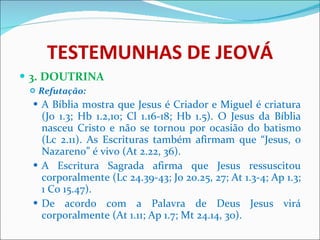 TESTEMUNHAS DE JEOVÁ 3. DOUTRINA Refutação: A Bíblia mostra que Jesus é Criador e Miguel é criatura (Jo 1.3; Hb 1.2,10; Cl 1.16-18; Hb 1.5). O Jesus da Bíblia nasceu Cristo e não se tornou por ocasião do batismo (Lc 2.11). As Escrituras também afirmam que “Jesus, o Nazareno” é vivo (At 2.22, 36). A Escritura Sagrada afirma que Jesus ressuscitou corporalmente (Lc 24.39-43; Jo 20.25, 27; At 1.3-4; Ap 1.3; 1 Co 15.47). De acordo com a Palavra de Deus Jesus virá corporalmente (At 1.11; Ap 1.7; Mt 24.14, 30). 
