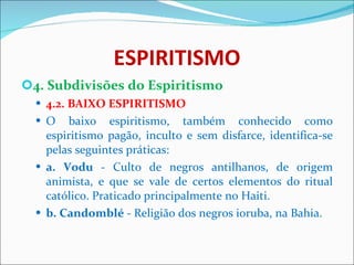 ESPIRITISMO 4. Subdivisões do Espiritismo 4.2. BAIXO ESPIRITISMO O baixo espiritismo, também conhecido como espiritismo pagão, inculto e sem disfarce, identifica-se pelas seguintes práticas: a. Vodu  - Culto de negros antilhanos, de origem animista, e que se vale de certos elementos do ritual católico. Praticado principalmente no Haiti. b. Candomblé  - Religião dos negros ioruba, na Bahia. 