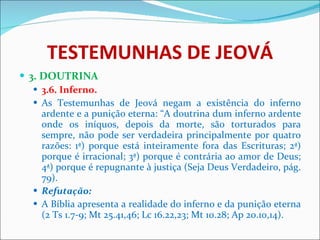 TESTEMUNHAS DE JEOVÁ 3. DOUTRINA 3.6. Inferno. As Testemunhas de Jeová negam a existência do inferno ardente e a punição eterna: “A doutrina dum inferno ardente onde os iníquos, depois da morte, são torturados para sempre, não pode ser verdadeira principalmente por quatro razões: 1ª) porque está inteiramente fora das Escrituras; 2ª) porque é irracional; 3ª) porque é contrária ao amor de Deus; 4ª) porque é repugnante à justiça (Seja Deus Verdadeiro, pág. 79). Refutação: A Bíblia apresenta a realidade do inferno e da punição eterna (2 Ts 1.7-9; Mt 25.41,46; Lc 16.22,23; Mt 10.28; Ap 20.10,14). 