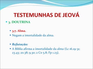 TESTEMUNHAS DE JEOVÁ 3. DOUTRINA 3.7. Alma. Negam a imortalidade da alma. Refutação: A Bíblia afirma a imortalidade da alma (Lc 16.19-31; 23.43; 20.38; 9.30; 2 Co 5.8; Fp 1.23). 