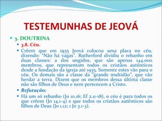 TESTEMUNHAS DE JEOVÁ 3. DOUTRINA 3.8. Céu. Crêem que em 1935 Jeová colocou uma placa no céu, dizendo: “Não há vagas”. Rutherford dividiu o rebanho em duas classes: a dos ungidos, que são apenas 144.000 membros, que representam todos os cristãos autênticos desde a fundação da igreja até 1935. Somente estes vão para o céu. Os demais são a classe da “grande multidão”, que vão herdar a terra. Dizem que os membros dessa última classe não são filhos de Deus e nem pertencem a Cristo.  Refutação: Há um só rebanho (Jo 10.16; Ef 2.11-18), o céu é para todos os que crêem (Jo 14.1-4) e que todos os cristãos autênticos são filhos de Deus (Jo 1.12; 1 Jo 3.1-3).  