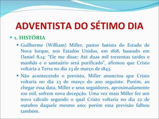 ADVENTISTA DO SÉTIMO DIA 1. HISTÓRIA Guilherme (William) Miller, pastor batista do Estado de Nova Iorque, nos Estados Unidos, em 1818, baseado em Daniel 8.14: “Ele me disse: Até duas mil trezentas tardes e manhãs e o santuário será purificado”, afirmou que Cristo voltaria a Terra no dia 23 de março de 1843.  Não acontecendo o previsto, Miller anunciou que Cristo voltaria no dia 23 de março do ano seguinte. Porém, ao chegar essa data, Miller e seus seguidores, aproximadamente 100 mil, sofrem nova decepção. Uma vez mais Miller fez um novo cálculo segundo o qual Cristo voltaria no dia 22 de outubro daquele mesmo ano; porém essa previsão falhou também. 
