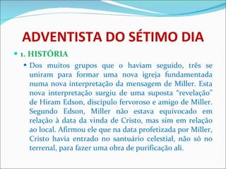 ADVENTISTA DO SÉTIMO DIA 1. HISTÓRIA Dos muitos grupos que o haviam seguido, três se uniram para formar uma nova igreja fundamentada numa nova interpretação da mensagem de Miller. Esta nova interpretação surgiu de uma suposta “revelação” de Hiram Edson, discípulo fervoroso e amigo de Miller. Segundo Edson, Miller não estava equivocado em relação à data da vinda de Cristo, mas sim em relação ao local. Afirmou ele que na data profetizada por Miller, Cristo havia entrado no santuário celestial, não só no terrenal, para fazer uma obra de purificação ali.  