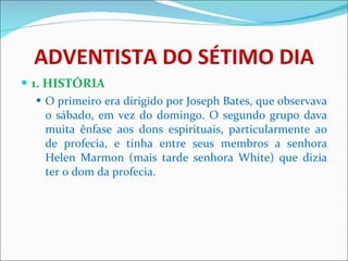 ADVENTISTA DO SÉTIMO DIA 1. HISTÓRIA O primeiro era dirigido por Joseph Bates, que observava o sábado, em vez do domingo. O segundo grupo dava muita ênfase aos dons espirituais, particularmente ao de profecia, e tinha entre seus membros a senhora Helen Marmon (mais tarde senhora White) que dizia ter o dom da profecia. 