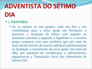 ADVENTISTA DO SÉTIMO DIA 1. HISTÓRIA Ao se unirem os três grupos, cada um deu a sua contribuição para a nova igreja em formação: o primeiro, a revelação de Edson com respeito ao santuário celestial; o segundo o legalismo; e o terceiro grupo cooperou com uma profetisa que por mais de meio século haveria de exercer influência predominante na fundação e crescimento da nova igreja. Em maio de 1863, por questões de coordenação e sobrevivência, organizou-se a “Associação Geral dos Adventistas do Sétimo Dia”.  