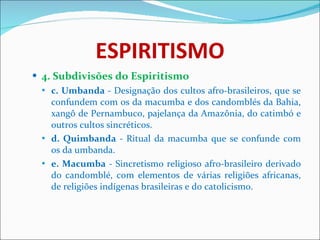 ESPIRITISMO 4. Subdivisões do Espiritismo c.   Umbanda  - Designação dos cultos afro-brasileiros, que se confundem com os da macumba e dos candomblés da Bahia, xangô de Pernambuco, pajelança da Amazônia, do catimbó e outros cultos sincréticos. d. Quimbanda  - Ritual da macumba que se confunde com os da umbanda. e.   Macumba  - Sincretismo religioso afro-brasileiro derivado do candomblé, com elementos de várias religiões africanas, de religiões indígenas brasileiras e do catolicismo.   