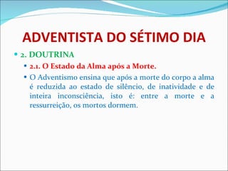 ADVENTISTA DO SÉTIMO DIA 2. DOUTRINA 2.1. O Estado da Alma após a Morte. O Adventismo ensina que após a morte do corpo a alma é reduzida ao estado de silêncio, de inatividade e de inteira inconsciência, isto é: entre a morte e a ressurreição, os mortos dormem. 