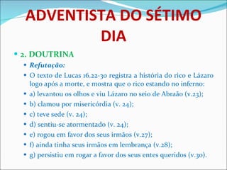 ADVENTISTA DO SÉTIMO DIA 2. DOUTRINA Refutação: O texto de Lucas 16.22-30 registra a história do rico e Lázaro logo após a morte, e mostra que o rico estando no inferno: a) levantou os olhos e viu Lázaro no seio de Abraão (v.23); b) clamou por misericórdia (v. 24); c) teve sede (v. 24); d) sentiu-se atormentado (v. 24); e) rogou em favor dos seus irmãos (v.27); f) ainda tinha seus irmãos em lembrança (v.28); g) persistiu em rogar a favor dos seus entes queridos (v.30). 